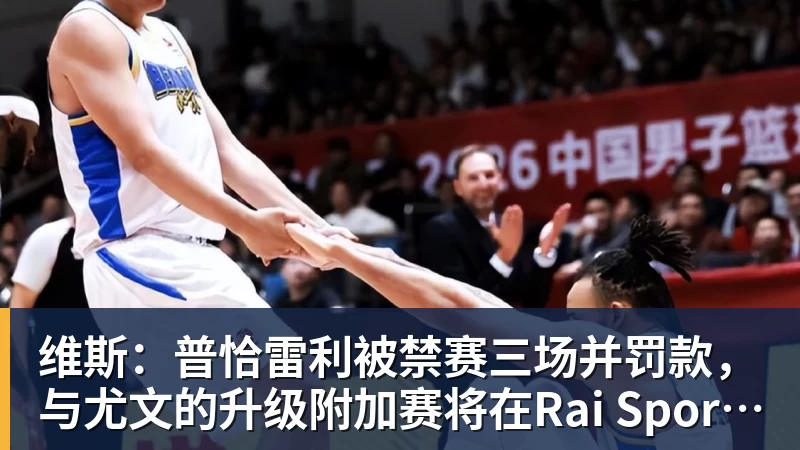 世界杯下单平台维斯：普恰雷利被禁赛三场并罚款，与尤文的升级附加赛将在Rai Sport直播