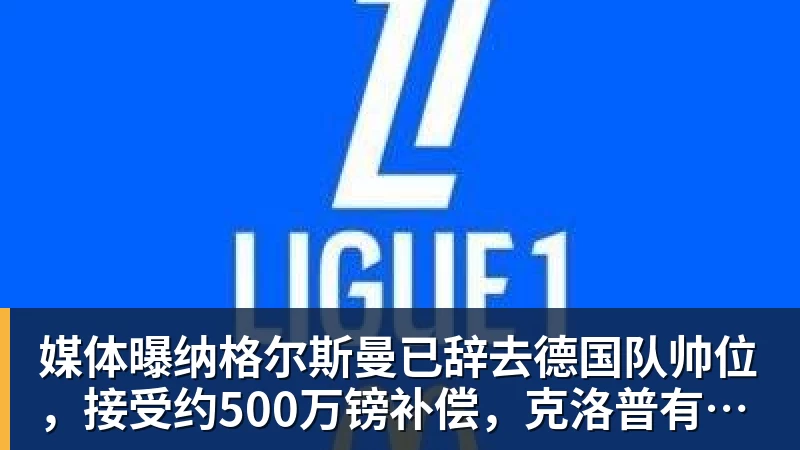 媒体曝纳格尔斯曼已辞去德国队帅位，接受约500万镑补偿，克洛普有望救火