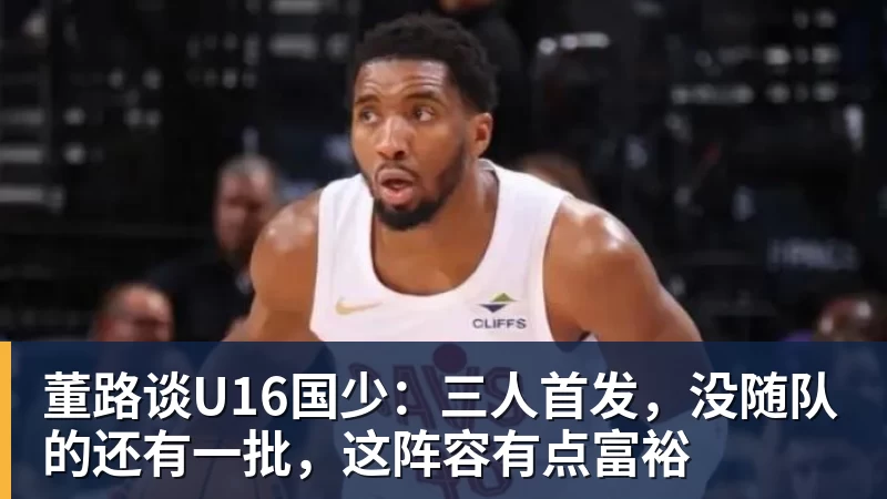 董路谈U16国少：三人首发，没随队的还有一批，这阵容有点富裕