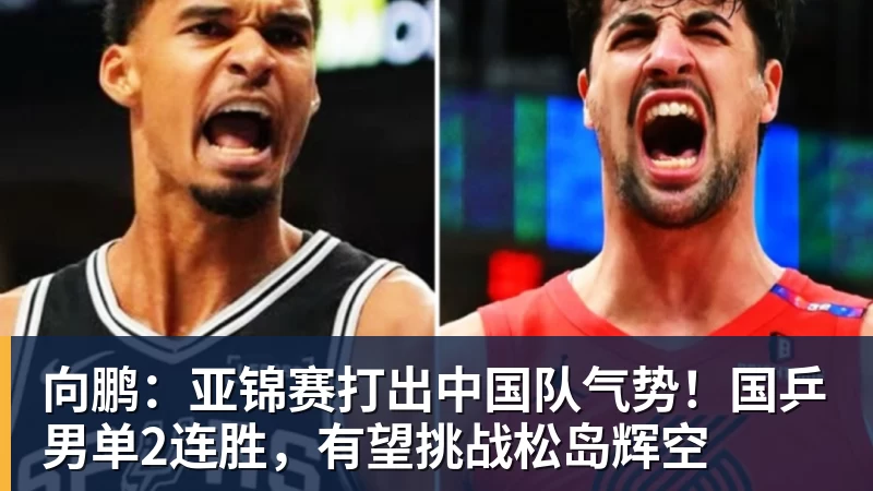 向鹏：亚锦赛打出中国队气势！国乒男单2连胜，有望挑战松岛辉空